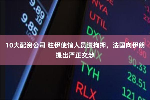 10大配资公司 驻伊使馆人员遭拘押,法国向伊朗提出严正交涉