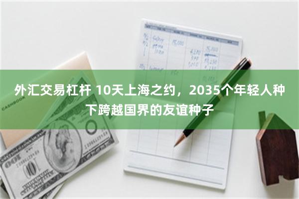 外汇交易杠杆 10天上海之约，2035个年轻人种下跨越国界的友谊种子