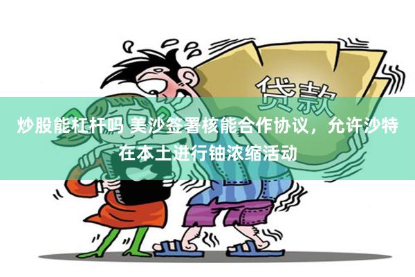 炒股能杠杆吗 美沙签署核能合作协议,允许沙特在本土进行铀浓缩活动