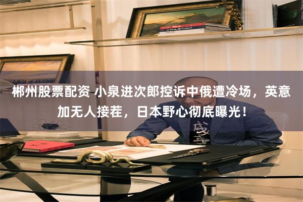 郴州股票配资 小泉进次郎控诉中俄遭冷场，英意加无人接茬，日本野心彻底曝光！