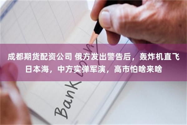 成都期货配资公司 俄方发出警告后，轰炸机直飞日本海，中方实弹军演，高市怕啥来啥