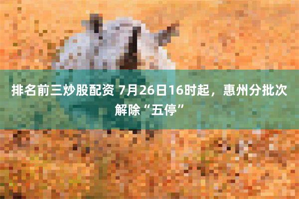 排名前三炒股配资 7月26日16时起,惠州分批次解除“五停”