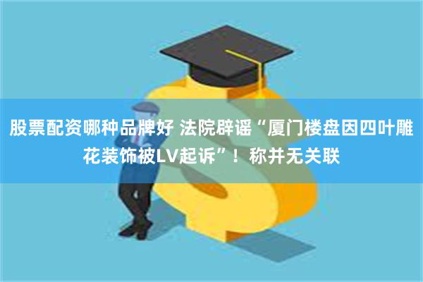 股票配资哪种品牌好 法院辟谣“厦门楼盘因四叶雕花装饰被LV起诉”！称并无关联