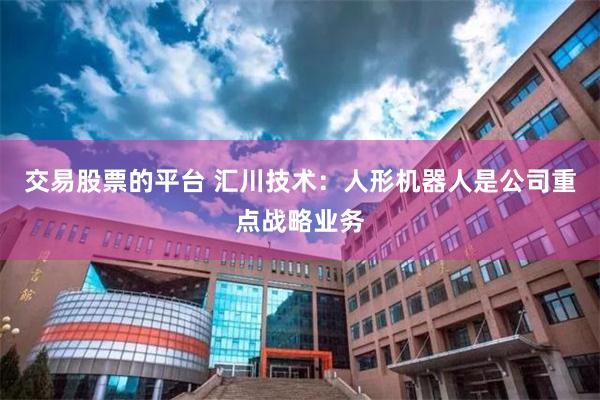 交易股票的平台 汇川技术:人形机器人是公司重点战略业务