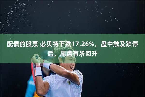 配债的股票 必贝特下跌17.26%，盘中触及跌停后，尾盘有所回升