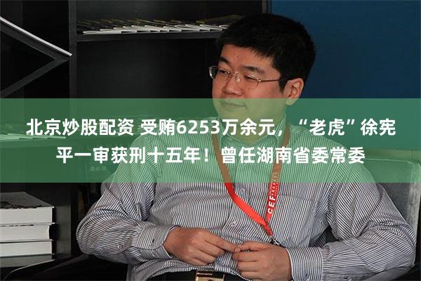 北京炒股配资 受贿6253万余元，“老虎”徐宪平一审获刑十五年！曾任湖南省委常委