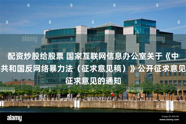 配资炒股给股票 国家互联网信息办公室关于《中华人民共和国反网络暴力法（征求意见稿）》公开征求意见的通知