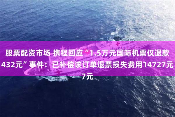 股票配资市场 携程回应“1.5万元国际机票仅退款432元”事件：已补偿该订单退票损失费用14727元