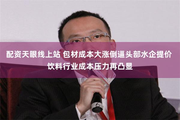 配资天眼线上站 包材成本大涨倒逼头部水企提价 饮料行业成本压力再凸显