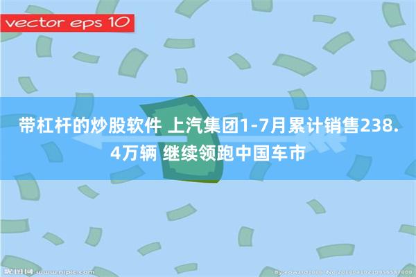 带杠杆的炒股软件 上汽集团1-7月累计销售238.4万辆 继续领跑中国车市