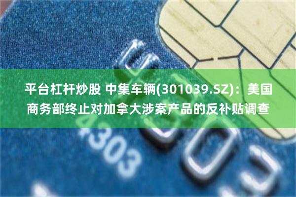 平台杠杆炒股 中集车辆(301039.SZ):美国商务部终止对加拿大涉案产品的反补贴调查