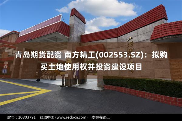 青岛期货配资 南方精工(002553.SZ)：拟购买土地使用权并投资建设项目