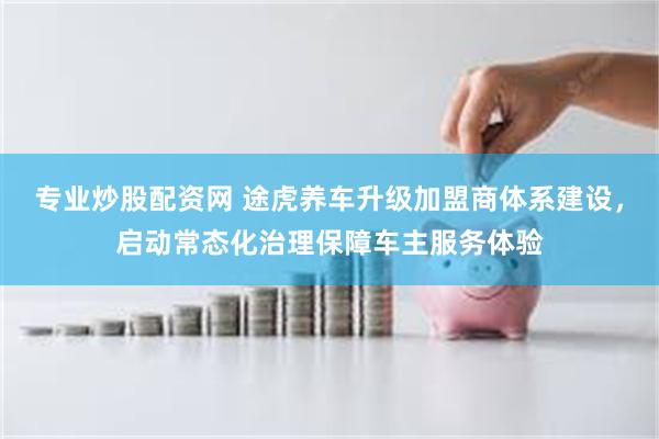 专业炒股配资网 途虎养车升级加盟商体系建设，启动常态化治理保障车主服务体验