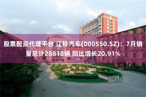 股票配资代理平台 江铃汽车(000550.SZ)：7月销量总计28818辆 同比增长20.91%