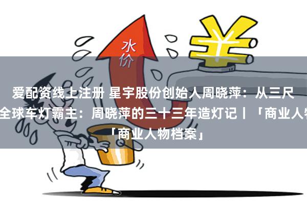 爱配资线上注册 星宇股份创始人周晓萍:从三尺讲台到全球车灯霸主:周晓萍的三十三年造灯记丨「商业人物档案」