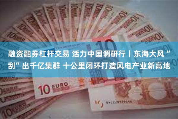 融资融券杠杆交易 活力中国调研行丨东海大风“刮”出千亿集群 十公里闭环打造风电产业新高地