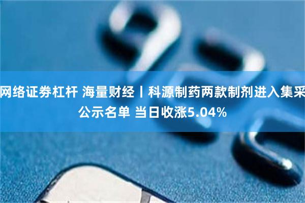 网络证劵杠杆 海量财经丨科源制药两款制剂进入集采公示名单 当日收涨5.04%
