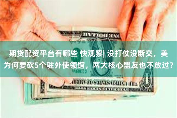 期货配资平台有哪些 快观察| 没打仗没断交，美为何要砍5个驻外使领馆，两大核心盟友也不放过？