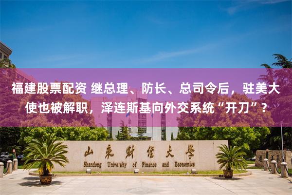福建股票配资 继总理、防长、总司令后,驻美大使也被解职,泽连斯基向外交系统“开刀”?