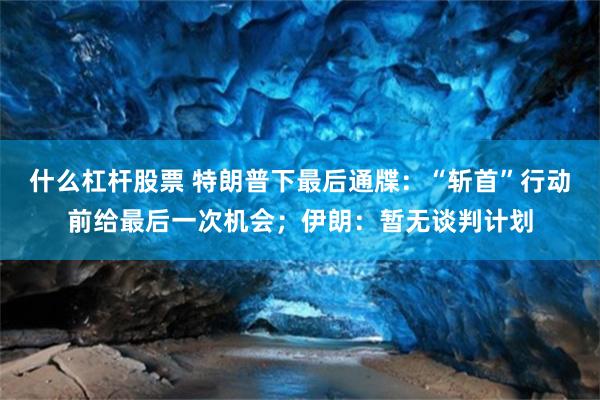 什么杠杆股票 特朗普下最后通牒：“斩首”行动前给最后一次机会；伊朗：暂无谈判计划