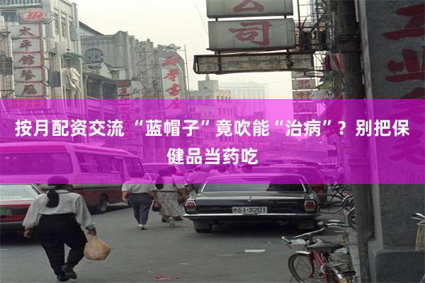 按月配资交流 “蓝帽子”竟吹能“治病”？别把保健品当药吃