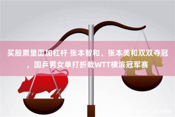买股票里面加杠杆 张本智和、张本美和双双夺冠，国乒男女单打折戟WTT横滨冠军赛