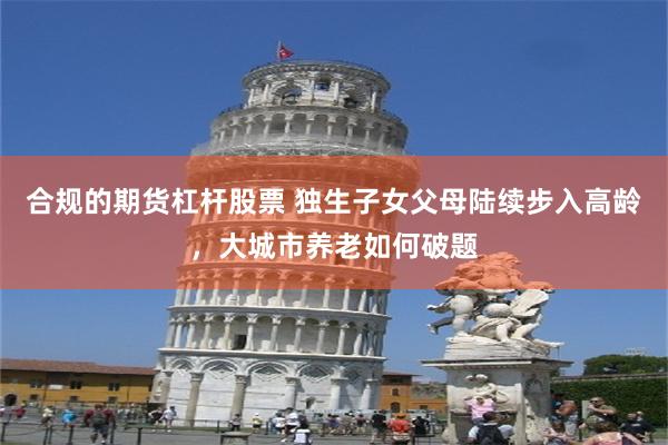合规的期货杠杆股票 独生子女父母陆续步入高龄,大城市养老如何破题