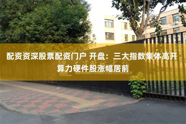 配资资深股票配资门户 开盘：三大指数集体高开 算力硬件股涨幅居前