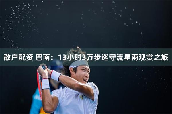 散户配资 巴南：13小时3万步巡守流星雨观赏之旅