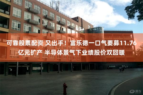 可靠股票配资 又出手！富乐德一口气要募11.76亿元扩产 半导体景气下业绩股价双回暖