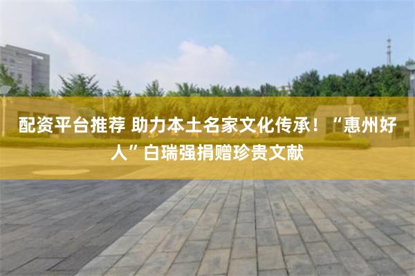 配资平台推荐 助力本土名家文化传承！“惠州好人”白瑞强捐赠珍贵文献