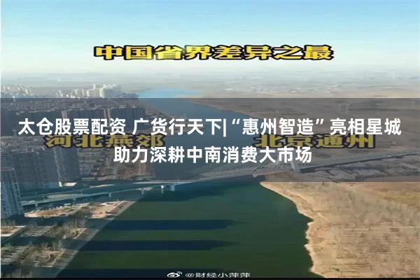 太仓股票配资 广货行天下|“惠州智造”亮相星城 助力深耕中南消费大市场