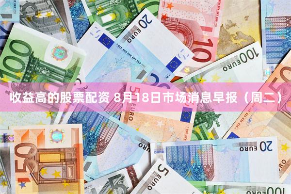 收益高的股票配资 8月18日市场消息早报（周二）