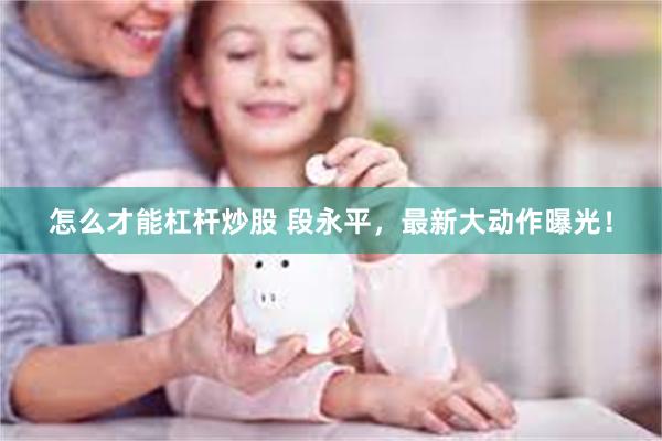 怎么才能杠杆炒股 段永平，最新大动作曝光！