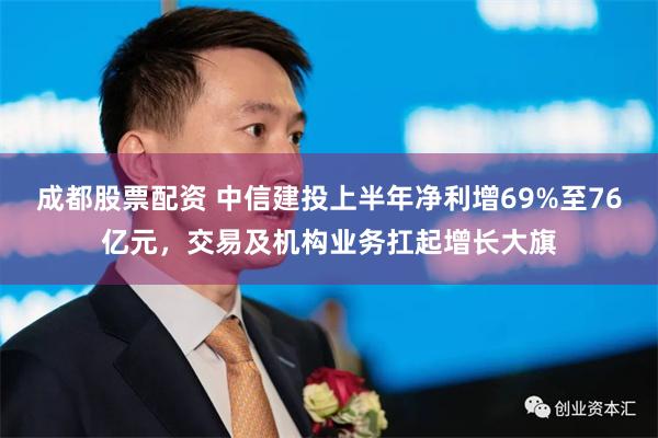 成都股票配资 中信建投上半年净利增69%至76亿元，交易及机构业务扛起增长大旗