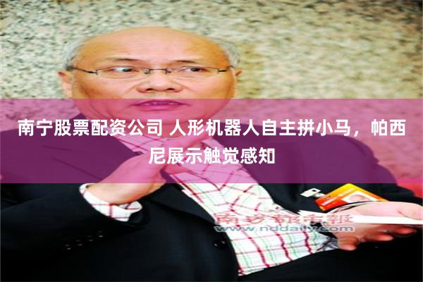 南宁股票配资公司 人形机器人自主拼小马，帕西尼展示触觉感知