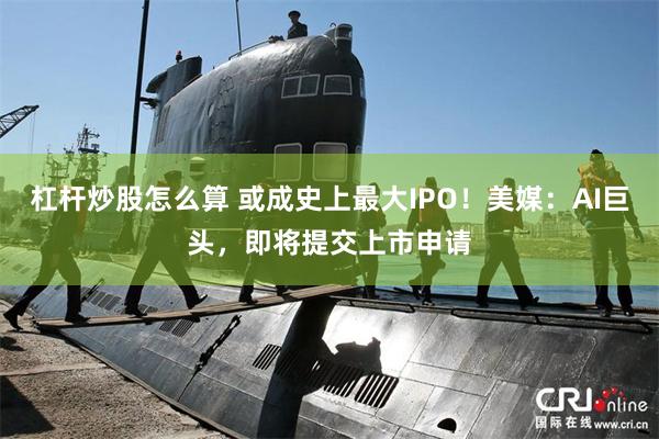 杠杆炒股怎么算 或成史上最大IPO！美媒：AI巨头，即将提交上市申请