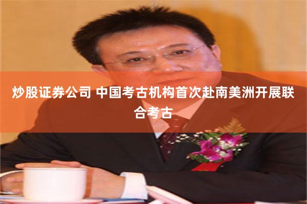 炒股证券公司 中国考古机构首次赴南美洲开展联合考古