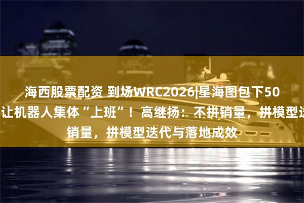 海西股票配资 到场WRC2026|星海图包下500平最大展位，让机器人集体“上班”！高继扬：不拼销量，拼模型迭代与落地成效
