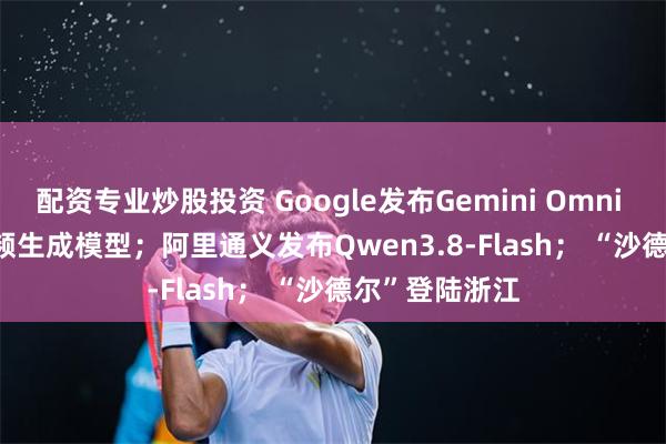 配资专业炒股投资 Google发布Gemini Omni 1.1 Flash视频生成模型;阿里通义发布Qwen3.8-Flash; “沙德尔”登陆浙江