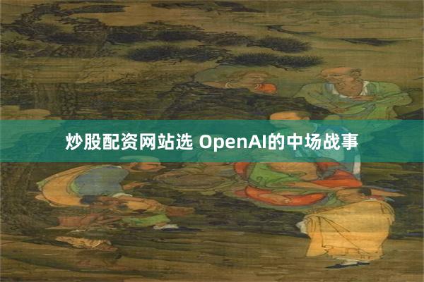 炒股配资网站选 OpenAI的中场战事