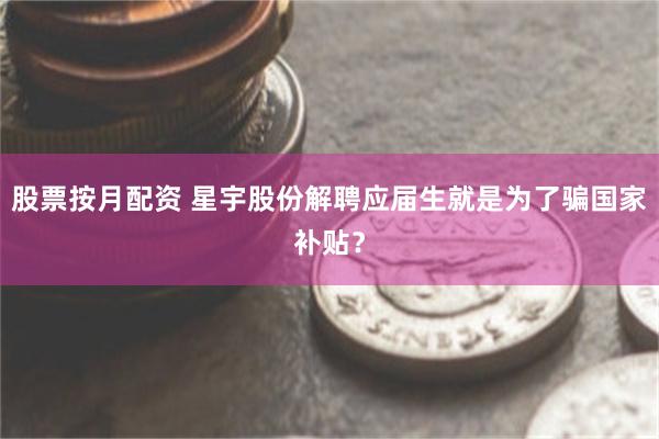 股票按月配资 星宇股份解聘应届生就是为了骗国家补贴？