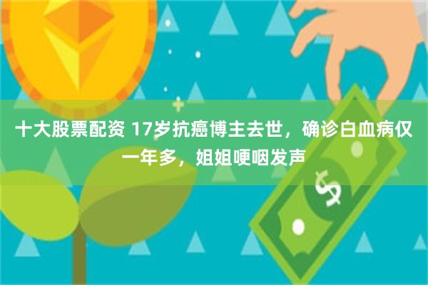 十大股票配资 17岁抗癌博主去世，确诊白血病仅一年多，姐姐哽咽发声