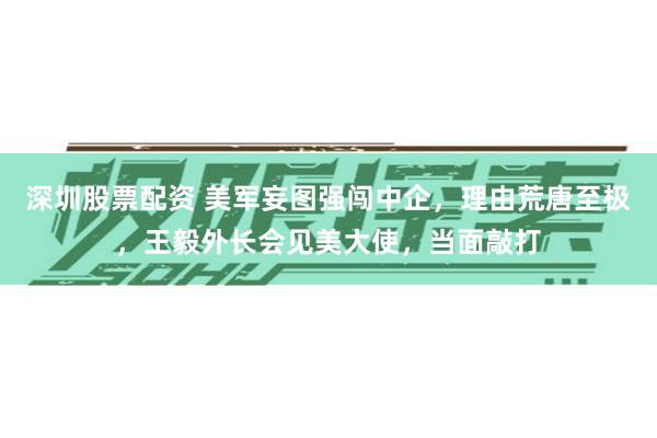 深圳股票配资 美军妄图强闯中企，理由荒唐至极，王毅外长会见美大使，当面敲打