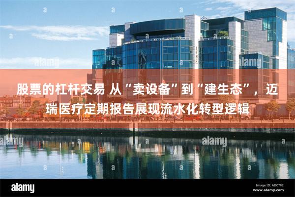 股票的杠杆交易 从“卖设备”到“建生态”，迈瑞医疗定期报告展现流水化转型逻辑