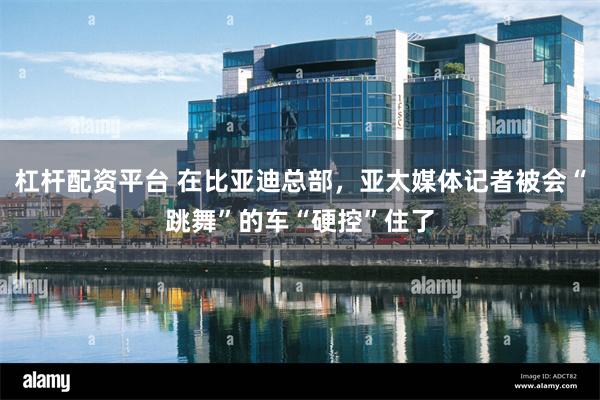杠杆配资平台 在比亚迪总部，亚太媒体记者被会“跳舞”的车“硬控”住了