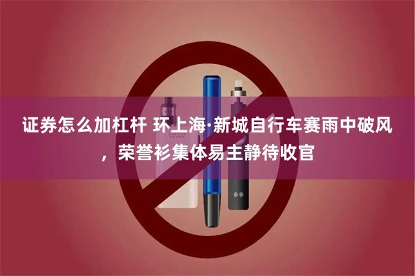 证券怎么加杠杆 环上海·新城自行车赛雨中破风，荣誉衫集体易主静待收官