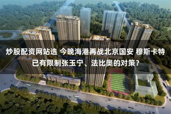 炒股配资网站选 今晚海港再战北京国安 穆斯卡特已有限制张玉宁、法比奥的对策？