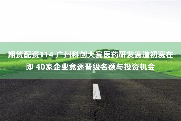 期货配资114 广州科创大赛医药研发赛道初赛在即 40家企业竞逐晋级名额与投资机会