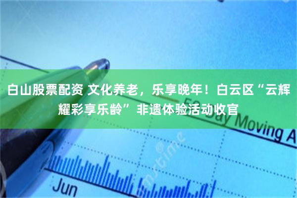 白山股票配资 文化养老，乐享晚年！白云区“云辉耀彩享乐龄” 非遗体验活动收官